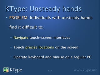 KType: Unsteady hands
●
    PROBLEM: Individuals with unsteady hands

    find it difficult to:

    ●
        Navigate touch-screen interfaces

    ●
        Touch precise locations on the screen

    ●
        Operate keyboard and mouse on a regular PC


                            9 / 23
 