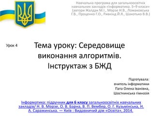 Навчальна програма для загальноосвітніх 
навчальних закладів «Інформатика. 5–9 класи» 
(автори Жалдак М.І., Морзе Н.В., Ломаковська 
Г.В., Проценко Г.О., Ривкінд Й.Я., Шакотько В.В.) 
Тема уроку: Середовище 
виконання алгоритмів. 
Інструктаж з БЖД 
Підготувала: 
вчитель інформатики 
Пата Олена Іванівна, 
Шосткинська гімназія 
Інформатика: підручник для 6 класу загальноосвітніх навчальних 
закладів/ Н. В. Морзе, О. В. Барна, В. П. Вембер, О. Г. Кузьмінська, Н. 
А. Саражинська. — Київ : Видавничий дім «Освіта», 2014. 
Урок 4 
 