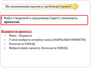  Файл створений в середовищі Скретч, називають 
проектом. 
Відкриття проекту: 
1. Файл – Відкрити 
2. У вікні вибрати потрібну папку (НАВЧАЛЬНІ ПРОЕКТИ) 
3. Натиснути ГАРАЗД 
4. Вибрати файл проекту. Натиснути ГАРАЗД. 
 