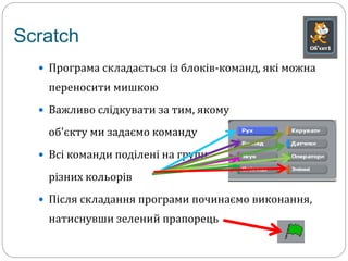 Scratch 
 Програма складається із блоків-команд, які можна 
переносити мишкою 
 Важливо слідкувати за тим, якому 
об'єкту ми задаємо команду 
 Всі команди поділені на групи 
різних кольорів 
 Після складання програми починаємо виконання, 
натиснувши зелений прапорець 
 