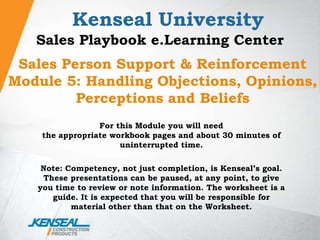 Kenseal University Sales Playbook e.Learning Center Sales Person Support & Reinforcement Module 5: Handling Objections, Opinions, Perceptions and Beliefs For this Module you will needthe appropriate workbook pages and about 30 minutes of  uninterrupted time. Note: Competency, not just completion, is Kenseal’s goal. These presentations can be paused, at any point, to give you time to review or note information. The worksheet is a guide. It is expected that you will be responsible for material other than that on the Worksheet. 