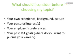 What should I consider before
           choosing my topic?

•   Your own experience, background, culture
•   Your personal interest(s)
•   Your employer's preferences,
•   Your post MA goals (where do you want to
    pursue your career?)



                                               13
 