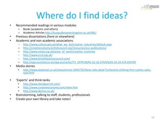 Where do I find ideas?
•   Recommended readings in various modules
     –   Books (academic and others)
     –   Academic Articles http://kuaquabrowser.kingston.ac.uk/ABL/
•   Previous dissertations (here or elsewhere)
•   Academic and non academic associations
     –   http://www.culture.gov.uk/what_we_do/creative_industries/default.aspx
     –   http://creativeconomy.britishcouncil.org/resources/our-publications/
     –   http://www.nesta.org.uk/areas_of_work/creative_economy
     –   http://www.rccil.org.uk/
     –   http://www.britishfashioncouncil.com/
     –   http://epp.eurostat.ec.europa.eu/cache/ITY_OFFPUB/KS-32-10-374/EN/KS-32-10-374-EN.PDF
•   Media stories
     •   http://www.dailymail.co.uk/news/article-2046735/Steve-Jobs-dead-Turtleneck-clothing-firm-cashes-sales-
         soar.html

•   ‘Experts’ and think tanks
     •   http://www.davidparrish.com/
     •   http://www.creativeeconomy.com/index.htm
     •   http://www.demos.co.uk/
•   Brainstorming, talking to staff, students, professionals
•   Create your own library and take notes!




                                                                                                                  14
 