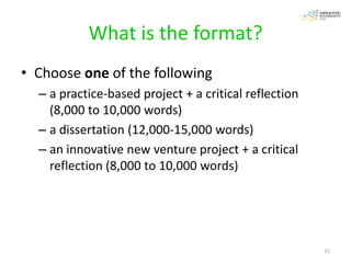 What is the format?
• Choose one of the following
  – a practice-based project + a critical reflection
    (8,000 to 10,000 words)
  – a dissertation (12,000-15,000 words)
  – an innovative new venture project + a critical
    reflection (8,000 to 10,000 words)




                                                       15
 