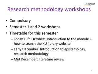 Research methodology workshops
• Compulsory
• Semester 1 and 2 workshops
• Timetable for this semester
  – Today 19th October: Introduction to the module +
    how to search the KU library website
  – Early December: Introduction to epistemology,
    research methodology
  – Mid December: literature review

                                                   16
 