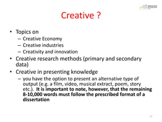 Creative ?
• Topics on
   – Creative Economy
   – Creative industries
   – Creativity and innovation
• Creative research methods (primary and secondary
  data)
• Creative in presenting knowledge
   – you have the option to present an alternative type of
     output (e.g. a film, video, musical extract, poem, story
     etc.). It is important to note, however, that the remaining
     8-10,000 words must follow the prescribed format of a
     dissertation

                                                              17
 