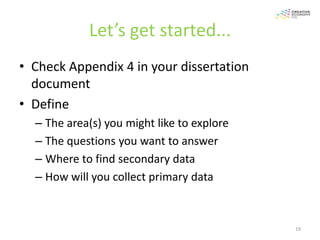 Let’s get started...
• Check Appendix 4 in your dissertation
  document
• Define
  – The area(s) you might like to explore
  – The questions you want to answer
  – Where to find secondary data
  – How will you collect primary data



                                            19
 