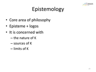Epistemology
• Core area of philosophy
• Episteme + logos
• It is concerned with
  – the nature of K
  – sources of K
  – limits of K




                               23
 