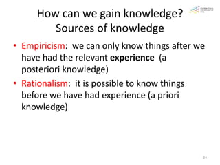 How can we gain knowledge?
        Sources of knowledge
• Empiricism: we can only know things after we
  have had the relevant experience (a
  posteriori knowledge)
• Rationalism: it is possible to know things
  before we have had experience (a priori
  knowledge)



                                             24
 