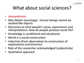 What about social sciences?
• interpretivism
• Max Weber (sociology) : human beings cannot be
  studied like objects
• Necessary to elicit people’s views, experiences and
  interpretations. How do people produce social life?
• Knowledge is conditional and situational
• World is a social construction
• Induction (from observation to construction of
  explanations and theories)
• Role of the researcher acknowledged (subjectivity)
• Qualitative approach

                                                        26
 