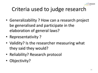 Criteria used to judge research
• Generalizability ? How can a research project
  be generalised and participate in the
  elaboration of general laws?
• Representativity ?
• Validity? Is the researcher measuring what
  they said they would?
• Reliability? Research protocol
• Objectivity?
                                                  30
 