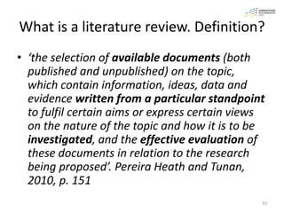 What is a literature review. Definition?
• ‘the selection of available documents (both
  published and unpublished) on the topic,
  which contain information, ideas, data and
  evidence written from a particular standpoint
  to fulfil certain aims or express certain views
  on the nature of the topic and how it is to be
  investigated, and the effective evaluation of
  these documents in relation to the research
  being proposed’. Pereira Heath and Tunan,
  2010, p. 151
                                                33
 