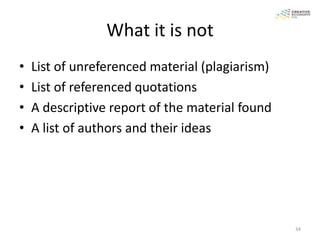 What it is not
•   List of unreferenced material (plagiarism)
•   List of referenced quotations
•   A descriptive report of the material found
•   A list of authors and their ideas




                                                 34
 