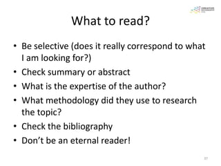 What to read?
• Be selective (does it really correspond to what
  I am looking for?)
• Check summary or abstract
• What is the expertise of the author?
• What methodology did they use to research
  the topic?
• Check the bibliography
• Don’t be an eternal reader!
                                                37
 
