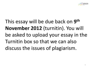 This essay will be due back on9th

November 2012 (turnitin). You will
be asked to upload your essay in the
Turnitin box so that we can also
discuss the issues of plagiarism.

                                    4
 
