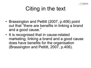 Citing in the text

• Brassington and Pettitt (2007, p.406) point
  out that “there are benefits in linking a brand
  and a good cause.”
• It is recognised that in cause-related
  marketing; linking a brand and a good cause
  does have benefits for the organisation
  (Brassington and Pettitt, 2007, p.406).
 