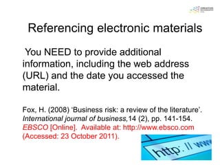 Referencing electronic materials
 You NEED to provide additional
information, including the web address
(URL) and the date you accessed the
material.

Fox, H. (2008) „Business risk: a review of the literature‟.
International journal of business,14 (2), pp. 141-154.
EBSCO [Online]. Available at: http://www.ebsco.com
(Accessed: 23 October 2011).
 