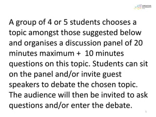 A group of 4 or 5 students chooses a
topic amongst those suggested below
and organises a discussion panel of 20
minutes maximum + 10 minutes
questions on this topic. Students can sit
on the panel and/or invite guest
speakers to debate the chosen topic.
The audience will then be invited to ask
questions and/or enter the debate.
                                        5
 
