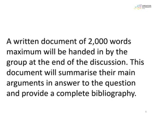 A written document of 2,000 words
maximum will be handed in by the
group at the end of the discussion. This
document will summarise their main
arguments in answer to the question
and provide a complete bibliography.
                                           6
 