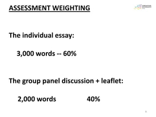 ASSESSMENT WEIGHTING


The individual essay:

  3,000 words -- 60%


The group panel discussion + leaflet:

  2,000 words            40%
                                        8
 