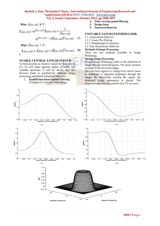 Rashmi A Jain, Mrunalini P Moon / International Journal of Engineering Research and
                   Applications (IJERA) ISSN: 2248-9622 www.ijera.com
                    Vol. 2, Issue5, September- October 2012, pp.1888-1893
                                                          2.   Time varying spatial filtering
                                                          3.   Design Issue
                                                          4.   Saturated Behavior

                                                      UNSTABLE SATURATED BEHAVIOR:
                                                      3.1. Autonomous behavior
                                                      3.1.1. Linear Pre filtering
                                                      3.1.2. Morphological constraint
                                                      3.2. Non Autonomous Behavior
                                                      Methods of Image Processing
                                                      There are two methods available in Image
(
                                                      Processing.
                                                      Analog Image Processing
STABLE CENTRAL LINEAR SYSTEM                          Analog Image Processing refers to the alteration of
To help develop an intuitive notion for behavior of   image through electrical means. The most common
(7), we will make separate studies of stable and      example is the television image.
unstable operation. It will be shown that this        The television signal is a voltage level which varies
division leads to qualitatively different image       in amplitude to represent brightness through the
processing and pattern formation behavior.            image. By electrically varying the signal, the
     1. Equilibrium linear spatial Filtering          displayed image appearance is altered. The
         Example (i). Low pass filter design.         brightness and contrast controls on a TV set serve




                                                                                          1890 | P a g e
 