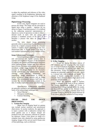 to adjust the amplitude and reference of the video
signal, resulting in the brightening, darkening and
alteration of the brightness range of the displayed
image.

Digital Image Processing
         In this case, digital computers are used to
process the image. The image will be converted to
digital form using a scanner – digitizer [6] (as
shown in Figure 1) and then process it. It is defined
as the subjecting numerical representations of
objects to a series of operations in order to obtain a
desired result. It starts with one image and
produces a modified version of the same. It is
therefore a process that takes an image into
another.
         The term digital image processing
generally refers to processing of a two-dimensional
picture by a digital computer [7,11]. In a broader
context, it implies digital processing of any two-
dimensional data. A digital image is an array of
real numbers represented by a finite number of bits.

Image Enhancement Techniques
           Sometimes images obtained from satellites
and conventional and digital cameras lack in
contrast and brightness because of the limitations       2. X-Ray Imaging
of imaging sub systems and illumination conditions                X-rays are among the oldest sources of
while capturing image. Images may have different         EM radiation used for imaging. The best known
types of noise. In image enhancement, the goal is to     use of X-rays is medical diagnostics, but they also
accentuate certain image features for subsequent         are used extensively in industry and other areas,
analysis or for image display [1, 2]. Examples           like astronomy. X-rays for medical and industrial
include contrast and edge enhancement, pseudo-           imaging are generated using an X-ray tube, which
coloring, noise filtering, sharpening, and               is a vacuum tube with a cathode and anode. The
magnifying. Image enhancement is useful in               cathode is heated, causing free electrons to be
feature extraction, image analysis and an image          released. These electrons flow at high speed to the
display. The enhancement process itself does not         positively charged anode.
increase the inherent information content in the                  When the electrons strike a nucleus,
data. It simply emphasizes certain specified image       energy is released in the form of X-ray radiation.
                                                         The energy (penetrating power) of X-rays is
         characteristics. Enhancement algorithms         controlled by a voltage applied across the anode,
are generally interactive and application-dependent.     and by a current applied to the filament in the
Some of the enhancement techniques are:                  cathode. Figure 1.7(a) shows a familiar chest X-ray
     • Noise Filtering                                   generated simply by placing the patient between an
     • Histogram modification                            X-ray source and a film sensitive to X-ray energy.
     • Contrast Stretching

FIELDS   THAT                  USE         IMAGE
PROCESSING:
1. Gamma-Ray Imaging
         Major uses of imaging based on gamma
rays include nuclear medicine and astronomical
observations. In nuclear medicine, the approach is
to inject a patient with a radioactive isotope that
emits gamma rays as it decays. Images are
produced from the emissions collected by gamma
ray detectors. Figure 1.6(a) shows an image of a
complete bone scan obtained by using gamma-ray
imaging. Images of this sort are used to locate sites
of bone pathology, such as infections

                                                                                            1891 | P a g e
 
