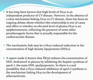  It has long been known that high levels of Hcys is an
independent predictor of CV disease. However, in the absence of
a clear mechanism linking Hcys to CV disease, there has been an
ongoing debate about whether this relationship is one of cause
and effect or whether an elevated level of plasma Hcys is an
epiphenomenon, reflecting the presence of some other
proatherogenic factor that is actually responsible for the
cardiovascular disease.
 The mechanistic link may be a Hcys-induced reduction in the
concentration of high density lipoproteins (HDLs).
 A report made it known that Hcys reduces the concentration of
HDL cholesterol in plasma by inhibiting the hepatic synthesis of
apoA-I, the main HDL apolipoprotein. So there is a real
possibility that a Hcys-induced inhibition of apoA-I synthesis is
the mechanism linking Hcys to the development of
atherosclerosis.
 