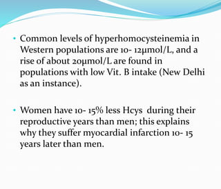 • Common levels of hyperhomocysteinemia in
Western populations are 10- 12μmol/L, and a
rise of about 20μmol/L are found in
populations with low Vit. B intake (New Delhi
as an instance).
• Women have 10- 15% less Hcys during their
reproductive years than men; this explains
why they suffer myocardial infarction 10- 15
years later than men.
 