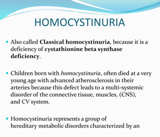 HOMOCYSTINURIA
 Also called Classical homocystinuria, because it is a
deficiency of cystathionine beta synthase
deficiency.
 Children born with homocystinuria, often died at a very
young age with advanced atherosclerosis in their
arteries because this defect leads to a multi-systemic
disorder of the connective tissue, muscles, (CNS),
and CV system.
 Homocystinuria represents a group of
hereditary metabolic disorders characterized by an
 