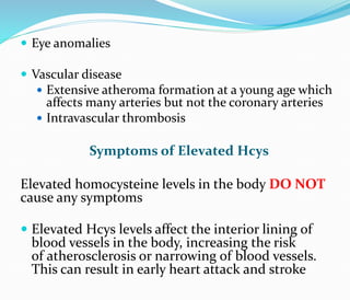  Eye anomalies
 Vascular disease
 Extensive atheroma formation at a young age which
affects many arteries but not the coronary arteries
 Intravascular thrombosis
Symptoms of Elevated Hcys
Elevated homocysteine levels in the body DO NOT
cause any symptoms
 Elevated Hcys levels affect the interior lining of
blood vessels in the body, increasing the risk
of atherosclerosis or narrowing of blood vessels.
This can result in early heart attack and stroke
 