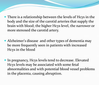  There is a relationship between the levels of Hcys in the
body and the size of the carotid arteries that supply the
brain with blood; the higher Hcys level, the narrower or
more stenosed the carotid artery.
 Alzheimer's disease and other types of dementia may
be more frequently seen in patients with increased
Hcys in the blood
 In pregnancy, Hcys levels tend to decrease. Elevated
Hcys levels may be associated with some fetal
abnormalities and with potential blood vessel problems
in the placenta, causing abruption.
 