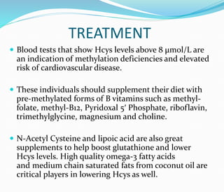 TREATMENT
 Blood tests that show Hcys levels above 8 μmol/L are
an indication of methylation deficiencies and elevated
risk of cardiovascular disease.
 These individuals should supplement their diet with
pre-methylated forms of B vitamins such as methyl-
folate, methyl-B12, Pyridoxal 5′ Phosphate, riboflavin,
trimethylglycine, magnesium and choline.
 N-Acetyl Cysteine and lipoic acid are also great
supplements to help boost glutathione and lower
Hcys levels. High quality omega-3 fatty acids
and medium chain saturated fats from coconut oil are
critical players in lowering Hcys as well.
 