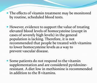  The effects of vitamin treatment may be monitored
by routine, scheduled blood tests.
 However, evidence to support the value of treating
elevated blood levels of homocysteine (except in
cases of severely high levels) in the general
population is lacking. Therefore, it is not
recommended that people be treated with vitamins
to lower homocysteine levels as a way to
prevent vascular disease.
 Some patients do not respond to the vitamin
supplementation and are considered pyridoxine-
resistant. A diet low in methionine is recommended
in addition to the B vitamins.
 