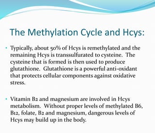 The Methylation Cycle and Hcys:
• Typically, about 50% of Hcys is remethylated and the
remaining Hcys is transsulfurated to cysteine. The
cysteine that is formed is then used to produce
glutathione. Glutathione is a powerful anti-oxidant
that protects cellular components against oxidative
stress.
• Vitamin B2 and magnesium are involved in Hcys
metabolism. Without proper levels of methylated B6,
B12, folate, B2 and magnesium, dangerous levels of
Hcys may build up in the body.
 