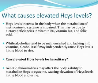 What causes elevated Hcys levels?
 Hcys levels increase in the body when the metabolism of
methionine to cysteine is impaired. This may be due to
dietary deficiencies in vitamin B6, vitamin B12, and folic
acid.
 While alcoholics tend to be malnourished and lacking in B
vitamins, alcohol itself may independently cause Hcys levels
in the blood to rise.
 Can elevated Hcys levels be hereditary?
 Genetic abnormalities may affect the body's ability to
metabolize Hcys to cysteine, causing elevation of Hcys levels
in the blood and urine.
 