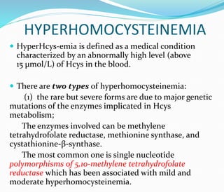 HYPERHOMOCYSTEINEMIA
 HyperHcys-emia is defined as a medical condition
characterized by an abnormally high level (above
15 μmol/L) of Hcys in the blood.
 There are two types of hyperhomocysteinemia:
(1) the rare but severe forms are due to major genetic
mutations of the enzymes implicated in Hcys
metabolism;
The enzymes involved can be methylene
tetrahydrofolate reductase, methionine synthase, and
cystathionine-β-synthase.
The most common one is single nucleotide
polymorphisms of 5,10-methylene tetrahydrofolate
reductase which has been associated with mild and
moderate hyperhomocysteinemia.
 