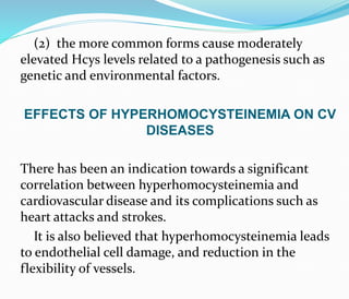 (2) the more common forms cause moderately
elevated Hcys levels related to a pathogenesis such as
genetic and environmental factors.
EFFECTS OF HYPERHOMOCYSTEINEMIA ON CV
DISEASES
There has been an indication towards a significant
correlation between hyperhomocysteinemia and
cardiovascular disease and its complications such as
heart attacks and strokes.
It is also believed that hyperhomocysteinemia leads
to endothelial cell damage, and reduction in the
flexibility of vessels.
 