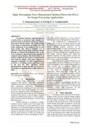 V. Satyanarayana, S. Srividya, U. Yedukondalu / International Journal of Engineering
Research and Applications (IJERA) ISSN: 2248-9622 www.ijera.com
Vol. 3, Issue 4, Jul-Aug 2013, pp.1946-1949
1946 | P a g e
High Throughput Two- Dimensional Median Filters On FPGA
for Image Processing Applications
V. Satyanarayana1
, S. Srividya2
, U. Yedukondalu3
1
Senior Assistant Professor, (Department of Electronics and Communication Engineering, Aditya Engineering
College, Surampalem, Andhra Pradesh
2
Assistant Professor, (Department of Electronics and Communication Engineering, Aditya Engineering College,
Surampalem, Andhra Pradesh
3
Associate Professor, (Department of Electronics and Communication Engineering, Aditya Engineering College,
Surampalem, Andhra Pradesh
ABSTRACT
An efficient hardware implementation of
a median ﬁlter is presented. Input samples are
used to construct a cumulative histogram, which is
then used to ﬁnd the median. The resource usage
of the design is independent of window size, but
rather, dependent on the number of bits in each
input sample. This offers a realizable way of
efficiently implementing large-windowed median
ﬁltering, as required by transforms such as the
Trace Transform. The method is then extended to
weighted median ﬁltering. The Median filter is an
effective method for the removal of impulse-based
noise from the images. This paper suggests an
optimized architecture for filter implementation
on FPGA. A 3x3 sliding window algorithm is used
as the base for filter operation. Partial
implementation is done via soft core processor.
The designs are synthesized for a Xilinx Spartan-3
EDK.
Keywords—FPGA, Median Filter, Soft Processor
Core, Parallelism, Pipelining
I. Introduction
Digital image processing is an ever
expanding and dynamic area with applications
reaching out into our everyday life such as medicine,
space exploration, surveillance, authentication,
automated industry inspection and many more areas.
In most of the cases captured images from image
sensors are affected by noise. The impulse noise is
the most frequently referred type of noise. This noise,
commonly also known as salt & pepper noise, is
caused by malfunctioning pixels in camera sensors,
faulty memory locations in hardware, or errors in the
data transmission.
Median filtering is considered a popular
method to remove impulse noise from images. This
non-linear technique is a good alternative to linear
filtering as it can effectively suppress impulse noise
while preserving edge information. The median filter
operates for each pixel of the image and assures it fits
with the pixels around it. It filters out samples that
are not representative of their surroundings; in other
words the impulses. Therefore, it is very useful in
filtering out missing or damaged pixels of the image.
The complexity in implementation of
median filter is due to the large amount of data
involved in representing image information in digital
format. General purpose processor as an
implementation option is easier to implement on but
not time-efficient due to additional constraints on
memory, I/O bandwidth and other peripheral devices.
Full custom hardware designs like Application
Specific Integrated Circuits (ASICs) provide the
highest speed to application but at the same time they
have very less scope for flexibility.
Digital Signal Processors (DSPs) and Field
Programmable Gate arrays (FPGAs) are two choices
under the category of semi custom hardware devices.
These devices give a balanced solution for
performance, flexibility and design complexity. DSPs
are best suited to computationally intensive
applications. FPGA has been chosen for our
application because of its various properties. FPGAs
are reconfigurable devices, which enables rapid
prototyping, simplifies debugging and verification.
Its parallel processing characteristic increases the
speed of implementation.
In section 2 details of median filter algorithm are
presented. In section 3 FPGA implementation of the
algorithm is discussed. In section 5 we provide the
simulation results. The discussion of the
implementation is concluded in the last section
II. Filter Algorithm
An image is stored in the form of 2D matrix
of pixel values. We have referred sliding window
algorithm described by R. Maheshwari and S.P.Rao
[2]. The median is defined as the middle of a group
of numbers when the numbers are sorted. The group
should contain odd number of elements. For the 2D
image, a standard median operation is implemented
by sliding a window of odd size (e.g. 3x3 windows)
over an image. A 3x3 window size is chosen which is
considered effective for most commonly used image
sizes. At each position of the window, the nine pixels
values inside that window are copied and sorted. The
value of the central pixel of the window is replaced
 