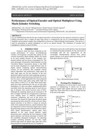 Abhishek Raj et al Int. Journal of Engineering Research and Application
ISSN : 2248-9622, Vol. 3, Issue 5, Sep-Oct 2013, pp.1859-1863

RESEARCH ARTICLE

www.ijera.com

OPEN ACCESS

Performance of Optical Encoder and Optical Multiplexer Using
Mach-Zehnder Switching
Abhishek Raj1, A.K. Jaiswal2, Mukesh Kumar3, Rohini Saxena4, Neelesh Agrawal5
1
PG Student, 2Professor & H.O.D, 3,4,5Assistant Professor (ECE, Deptt.)
1, 2, 3, 4, 5
Department of Electronics and Communication Engineering, SHIATS-DU, ALLAHABAD

ABSTRACT
It is an established fact that the bit rate of optical networks is slowed down by the optical to electrical to optical
(OEO) conversion, here a simple all optic logic device is composed by the use of a Semiconductor Optical
Amplifier and an optical coupler, this configuration is known as a Mach-Zehnder Interferometer. This device is
used for generating an optical multiplexer as well as an optical encoder. The simulation of encoder and
multiplexer is done at a rate of 10 Gb/s.

I.

INRODUCTION

Extensive study has been conducted on the
overall performance of various de-multiplexing
switches. Investigations revealed that among all the
switches Symmetric Mach-Zehnder (SMZ) was found
to be most suitable because of the compact size,
thermal stability and low power consumption [5]. The
main advantage of Symmetric Mach-Zehnder over the
Tera-Hertz Optical Asymmetric demux is that SMZ
can be easily integrated on a single photonic chip. In
digital optical computing optical interconnecting
systems are the primitives that constitute various
optical algorithms and architectures. High speed all
optic logic gates are the key elements in the next
generation optical networks and computing systems to
perform optical signal processing functions [6]. In the
last few years, several approaches have been proposed
to realize various logic gates using either high non
linear fibres or SOA’s [7, 8]. Most SOA based logic
gates have been performing by the use of cross gain
modulation [7] and cross phase modulation[8],which
inevitably limits the operating speed of such devices
due to intrinsic slow carrier recovery time of SOA.
Although the operating speed can be increased to 40
Gb/s or higher with the use of high-power continuous
wave holding beam or different interferometric
structures, complexity and cost of the device are
increased. The request for high speed all optical signal
processing has been posed by current and near future
optical networks in an effort to release he network
nodes from undesired latencies, speed limitations that
are imposed by O-E-O conversion stages and to match
the processing speed as well as the transmission speed.
SOA based interferometric optical gates have
appeared as the main stream photonic signal
processing units, exploiting the fast response to high
speed operation and taking advantage of hybrid and
the monolithic integration techniques for operating
compact switching elements. To end this, single
element high speed all optical logic gates have been
demonstrated as integrated devices in a number of
www.ijera.com

laboratories across the world and have been developed
as commercial product primarily for the conversion of
wavelength and for the regeneration of the
wavelength. Interferometric devices have drawn
greater interest in all optical signal processing for the
high speed photonic activity.

Fig 1. MZ Interferometer Switch

II.

Working Of a Multiplexer:

A multiplexer is a device that is used for the
operation of multiplexing, it selects one of many
analog or digital input signals and gives output on a
single line. It has select bits to select the input that has
to be sent to the ouput.

Fig 2. Block Diagram of a Multiplexer
1859 | P a g e

 