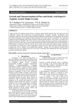 P.V. Radhika et al Int. Journal of Engineering Research and Applications
ISSN : 2248-9622, Vol. 3, Issue 6, Nov-Dec 2013, pp.1841-1849

RESEARCH ARTICLE

www.ijera.com

OPEN ACCESS

Growth and Characterization of Pure and Oxalic Acid Doped LArginine Acetate Single Crystals
*P.V. Radhika,** K. Jayakumari, ***C.K. Mahadevan
*Department of Physics, Lekshmipuram College of Arts & Science, Neyyoor.
**Department of Physics, Sree Ayyappa College for women, Chunkankadai.
***Physics Research Centre, S.T. Hindu College, Nagercoil.

ABSTRACT
Single crystals of L-arginine acetate (LAA), a nonlinear optical (NLO) material, have been grown by free
evaporation method and characterized chemically,structurally, thermally, optically, mechanically and
electrically. Effect of oxalic acid as an impurity (added at different concentrations) on the properties of LAA has
also been investigated. X-ray diffraction analysis indicates the crystal system as monoclinic. The functional
groups have been identified using Fourier transform infrared spectral analysis. The crystals are found to be
thermally stable upto 199.80⁰C .The UV-Vis spectral analysis shows that these crystals have wide transparency
range in the entire visible region. Second harmonic generation (SHG) measurement shows the NLO property.
Microhardness measurement indicates that the grown crystals come under soft material category. Dielectric
measurements are carried out at various temperatures ranging from 40- 140⁰C and with various frequencies
ranging from 1kHz to 100kHz by the parallel plate capacitor methods. The low dielectric constant values
observed for pure LAA indicate that LAA is not only a promising NLO material but also a,low dielectric
constant value dielectric material.

Key words: L-Arginine Acetate, slow evaporation technique, doping effects.
II.
2. Experimental
I.
Introduction
2.1 Crystal growth
L-Arginine is an amino acid that forms a
series of complexes upon reaction with different acids
[1]. Following this, series of amino acid crystals such
as
L-arginine
acetate
(LAA),
L-arginine
hydrobromide (LAHBr), L-arginine hydrochloride
(LAHCl),
L_argininediphosphate,
L-arginine
hydroflouride (LAHF), L-arginine dinitrate (LHDN)
were grown and their studies have been reported.
These crystals were reported to have promising NLO
properties comparable to that of the well-known
inorganic crystals of KDP. L-arginine acetate (LAA)
is a nonlinear optical material, which has its powder
SHG efficiency nearly three times that of KDP [2]. A
considerable interest has been shown recently in
studying the effect of impurities (both organic and
inorganic) on the growth and properties of some
hydrogen bonded crystals.The presence of impurity
molecules, even at lower concentrations in the parent
solute, may have considerable effect on growth
kinetics and other properties on LAA crystals are
already reported by several research workers and
results obtained are reported [2,34,5,6].
In the present work, we have made attempts to
grow hybrid materials of LAA crystals by doping
oxalic acid taken at different concentrations and
investigated the effect of it on the various properties
of the crystals. Results obtained are reported herein.

www.ijera.com

Analytical Reagent grade L-Arginine and acetic
acid are taken in the equimolar ratio (1:1) and
dissolved in doubly deionised water to synthesize
LAA according to the reaction (NH2) NH CNH
(CH2)3 CH (NH2) COOH + CH3COOH  (NH)2
+
CNH (CH2)3 CH(NH3)+COO-CH3COO-.
The solution was stirred well at constant rate
to get homogeneity. The solution was transferred to a
beaker and it was allowed to evaporate at room
temperature for a few days to get the undoped LAA.
To obtain oxalic acid doped LAA,
0.06mol.% 0.08mo.% , 0.1mol% & 0.2mol% of
oxalic acid were added to the above solution of LAA
and similar procedure was followed.The pure and
doped crystals are yielded within a period of 15-20
days. Good quality crystals are obtained for pH 5 and
6 and are represented as pure LAA for LAA, LAAO1,
LAAO2, LAAO3, and LAAO4 respectively.

2.2Characterizations

1841 | P a g e

 