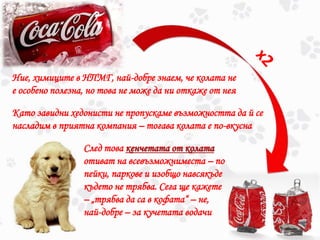 Ние, химиците в НПМГ, най-добре знаем, че колата не
е особено полезна, но това не може да ни откаже от нея
Като завидни хедонисти не пропускаме възможността да й се
насладим в приятна компания – тогава колата е по-вкусна
След това кенчетата от колата
отиват на всевъзможниместа – по
пейки, паркове и изобщо навсякъде
където не трябва. Сега ще кажете
– „трябва да са в кофата“ – не,
най-добре – за кучетата водачи
 