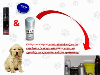 &
Събираме също и металните флакони от
спрейове и дезодоранти (дори метални
кутийки от кремчета и друга козметика)
 