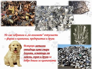 Не сме забравили и „по-големите“ ентусиасти
– фирми и компании, предприятия и други
Всякакви метални
отпадъци като стари
джанти, остатъци от
лайсни, скрап и други са
добре дошли за кампанията
 