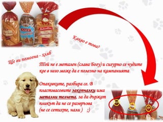 Той не е метален (слава Богу) и сигурно се чудите
кое в него може да е полезно на кампанията
Опаковките, разбира се. В
пластмасовите закопчалки има
метални телчета, за да държат
пликът да не се развръзва
(не се сетихте, нали ) ;)
 