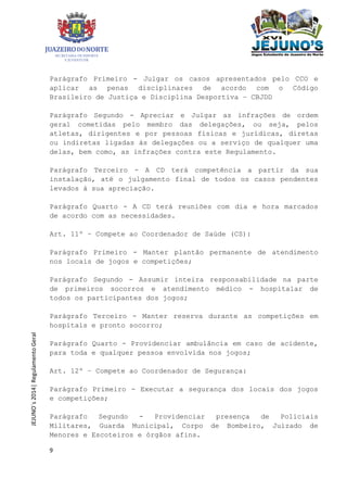 9
JEJUNO´s2014|RegulamentoGeral
Parágrafo Primeiro - Julgar os casos apresentados pelo CCO e
aplicar as penas disciplinares de acordo com o Código
Brasileiro de Justiça e Disciplina Desportiva – CBJDD
Parágrafo Segundo - Apreciar e Julgar as infrações de ordem
geral cometidas pelo membro das delegações, ou seja, pelos
atletas, dirigentes e por pessoas físicas e jurídicas, diretas
ou indiretas ligadas às delegações ou a serviço de qualquer uma
delas, bem como, as infrações contra este Regulamento.
Parágrafo Terceiro - A CD terá competência a partir da sua
instalação, até o julgamento final de todos os casos pendentes
levados à sua apreciação.
Parágrafo Quarto - A CD terá reuniões com dia e hora marcados
de acordo com as necessidades.
Art. 11º – Compete ao Coordenador de Saúde (CS):
Parágrafo Primeiro - Manter plantão permanente de atendimento
nos locais de jogos e competições;
Parágrafo Segundo - Assumir inteira responsabilidade na parte
de primeiros socorros e atendimento médico - hospitalar de
todos os participantes dos jogos;
Parágrafo Terceiro - Manter reserva durante as competições em
hospitais e pronto socorro;
Parágrafo Quarto - Providenciar ambulância em caso de acidente,
para toda e qualquer pessoa envolvida nos jogos;
Art. 12º – Compete ao Coordenador de Segurança:
Parágrafo Primeiro - Executar a segurança dos locais dos jogos
e competições;
Parágrafo Segundo - Providenciar presença de Policiais
Militares, Guarda Municipal, Corpo de Bombeiro, Juizado de
Menores e Escoteiros e órgãos afins.
 
