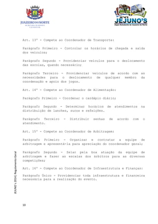 10
JEJUNO´s2014|RegulamentoGeral
Art. 13º - Compete ao Coordenador de Transporte:
Parágrafo Primeiro - Controlar os horários de chegada e saída
dos veículos;
Parágrafo Segundo - Providenciar veículos para o deslocamento
das escolas, quando necessário;
Parágrafo Terceiro - Providenciar veículos de acordo com as
necessidades para o deslocamento de qualquer membro da
coordenação e apoio dos jogos.
Art. 14º - Compete ao Coordenador de Alimentação:
Parágrafo Primeiro - Coordenar o cardápio diário;
Parágrafo Segundo - Determinar horários de atendimentos na
distribuição de lanches, sucos e refeições.
Parágrafo Terceiro - Distribuir senhas de acordo com o
atendimento.
Art. 15º - Compete ao Coordenador de Arbitragem:
Parágrafo Primeiro - Organizar e contratar a equipe de
arbitragem e apresentá-la para apreciação do coordenador geral;
Parágrafo Segundo - Zelar pela boa atuação da equipe de
arbitragem e fazer as escalas dos árbitros para as diversas
competições;
Art. 16º - Compete ao Coordenador de Infraestrutura e Finanças:
Parágrafo Único - Providenciar toda infraestrutura e financeira
necessária para a realização do evento.
 