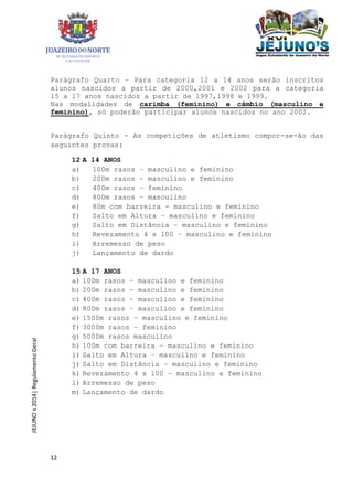 12
JEJUNO´s2014|RegulamentoGeral
Parágrafo Quarto – Para categoria 12 a 14 anos serão inscritos
alunos nascidos a partir de 2000,2001 e 2002 para a categoria
15 a 17 anos nascidos a partir de 1997,1998 e 1999.
Nas modalidades de carimba (feminino) e câmbio (masculino e
feminino), só poderão participar alunos nascidos no ano 2002.
Parágrafo Quinto - As competições de atletismo compor-se-ão das
seguintes provas:
12 A 14 ANOS
a) 100m rasos – masculino e feminino
b) 200m rasos – masculino e feminino
c) 400m rasos – feminino
d) 800m rasos – masculino
e) 80m com barreira - masculino e feminino
f) Salto em Altura – masculino e feminino
g) Salto em Distância – masculino e feminino
h) Revezamento 4 x 100 – masculino e feminino
i) Arremesso de peso
j) Lançamento de dardo
15 A 17 ANOS
a) 100m rasos – masculino e feminino
b) 200m rasos – masculino e feminino
c) 400m rasos – masculino e feminino
d) 800m rasos – masculino e feminino
e) 1500m rasos – masculino e feminino
f) 3000m rasos – feminino
g) 5000m rasos masculino
h) 100m com barreira – masculino e feminino
i) Salto em Altura – masculino e feminino
j) Salto em Distância – masculino e feminino
k) Revezamento 4 x 100 – masculino e feminino
l) Arremesso de peso
m) Lançamento de dardo
 