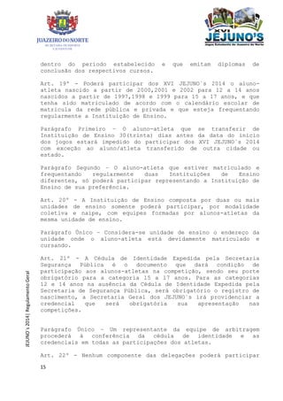15
JEJUNO´s2014|RegulamentoGeral
dentro do período estabelecido e que emitam diplomas de
conclusão dos respectivos cursos.
Art. 19º - Poderá participar dos XVI JEJUNO´s 2014 o aluno-
atleta nascido a partir de 2000,2001 e 2002 para 12 a 14 anos
nascidos a partir de 1997,1998 e 1999 para 15 a 17 anos, e que
tenha sido matriculado de acordo com o calendário escolar de
matricula da rede pública e privada e que esteja frequentando
regularmente a Instituição de Ensino.
Parágrafo Primeiro – O aluno-atleta que se transferir de
Instituição de Ensino 30(trinta) dias antes da data do inicio
dos jogos estará impedido do participar dos XVI JEJUNO´s 2014
com exceção ao aluno/atleta transferido de outra cidade ou
estado.
Parágrafo Segundo – O aluno-atleta que estiver matriculado e
frequentando regularmente duas Instituições de Ensino
diferentes, só poderá participar representando a Instituição de
Ensino de sua preferência.
Art. 20º - A Instituição de Ensino composta por duas ou mais
unidades de ensino somente poderá participar, por modalidade
coletiva e naipe, com equipes formadas por alunos-atletas da
mesma unidade de ensino.
Parágrafo Único – Considera-se unidade de ensino o endereço da
unidade onde o aluno-atleta está devidamente matriculado e
cursando.
Art. 21º - A Cédula de Identidade Expedida pela Secretaria
Segurança Pública é o documento que dará condição de
participação aos alunos-atletas na competição, sendo seu porte
obrigatório para a categoria 15 a 17 anos. Para as categorias
12 e 14 anos na ausência da Cédula de Identidade Expedida pela
Secretaria de Segurança Pública, será obrigatório o registro de
nascimento, a Secretaria Geral dos JEJUNO´s irá providenciar a
credencial que será obrigatória sua apresentação nas
competições.
Parágrafo Único – Um representante da equipe de arbitragem
procederá à conferência da cédula de identidade e as
credenciais em todas as participações dos atletas.
Art. 22º - Nenhum componente das delegações poderá participar
 