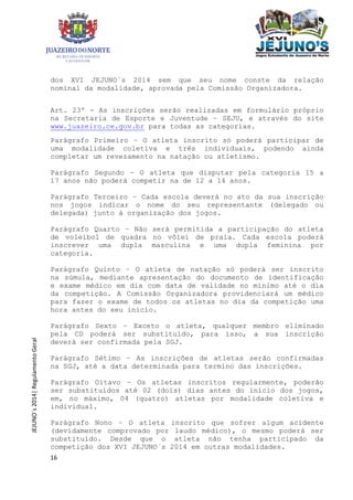 16
JEJUNO´s2014|RegulamentoGeral
dos XVI JEJUNO´s 2014 sem que seu nome conste da relação
nominal da modalidade, aprovada pela Comissão Organizadora.
Art. 23º - As inscrições serão realizadas em formulário próprio
na Secretaria de Esporte e Juventude – SEJU, e através do site
www.juazeiro.ce.gov.br para todas as categorias.
Parágrafo Primeiro – O atleta inscrito só poderá participar de
uma modalidade coletiva e três individuais, podendo ainda
completar um revezamento na natação ou atletismo.
Parágrafo Segundo – O atleta que disputar pela categoria 15 a
17 anos não poderá competir na de 12 a 14 anos.
Parágrafo Terceiro – Cada escola deverá no ato da sua inscrição
nos jogos indicar o nome do seu representante (delegado ou
delegada) junto à organização dos jogos.
Parágrafo Quarto – Não será permitida a participação do atleta
de voleibol de quadra no vôlei de praia. Cada escola poderá
inscrever uma dupla masculina e uma dupla feminina por
categoria.
Parágrafo Quinto – O atleta de natação só poderá ser inscrito
na súmula, mediante apresentação do documento de identificação
e exame médico em dia com data de validade no mínimo até o dia
da competição. A Comissão Organizadora providenciará um médico
para fazer o exame de todos os atletas no dia da competição uma
hora antes do seu inicio.
Parágrafo Sexto – Exceto o atleta, qualquer membro eliminado
pela CD poderá ser substituído, para isso, a sua inscrição
deverá ser confirmada pela SGJ.
Parágrafo Sétimo – As inscrições de atletas serão confirmadas
na SGJ, até a data determinada para termino das inscrições.
Parágrafo Oitavo – Os atletas inscritos regularmente, poderão
ser substituídos até 02 (dois) dias antes do início dos jogos,
em, no máximo, 04 (quatro) atletas por modalidade coletiva e
individual.
Parágrafo Nono – O atleta inscrito que sofrer algum acidente
(devidamente comprovado por laudo médico), o mesmo poderá ser
substituído. Desde que o atleta não tenha participado da
competição dos XVI JEJUNO´s 2014 em outras modalidades.
 