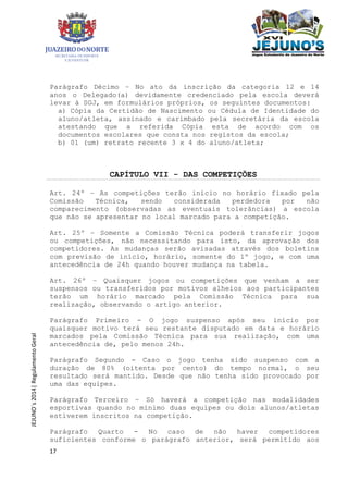 17
JEJUNO´s2014|RegulamentoGeral
Parágrafo Décimo – No ato da inscrição da categoria 12 e 14
anos o Delegado(a) devidamente credenciado pela escola deverá
levar à SGJ, em formulários próprios, os seguintes documentos:
a) Cópia da Certidão de Nascimento ou Cédula de Identidade do
aluno/atleta, assinado e carimbado pela secretária da escola
atestando que a referida Cópia esta de acordo com os
documentos escolares que consta nos registos da escola;
b) 01 (um) retrato recente 3 x 4 do aluno/atleta;
CAPÍTULO VII - DAS COMPETIÇÕES
Art. 24º – As competições terão início no horário fixado pela
Comissão Técnica, sendo considerada perdedora por não
comparecimento (observadas as eventuais tolerâncias) a escola
que não se apresentar no local marcado para a competição.
Art. 25º – Somente a Comissão Técnica poderá transferir jogos
ou competições, não necessitando para isto, da aprovação dos
competidores. As mudanças serão avisadas através dos boletins
com previsão de início, horário, somente do 1º jogo, e com uma
antecedência de 24h quando houver mudança na tabela.
Art. 26º – Quaisquer jogos ou competições que venham a ser
suspensos ou transferidos por motivos alheios aos participantes
terão um horário marcado pela Comissão Técnica para sua
realização, observando o artigo anterior.
Parágrafo Primeiro - O jogo suspenso após seu início por
quaisquer motivo terá seu restante disputado em data e horário
marcados pela Comissão Técnica para sua realização, com uma
antecedência de, pelo menos 24h.
Parágrafo Segundo - Caso o jogo tenha sido suspenso com a
duração de 80% (oitenta por cento) do tempo normal, o seu
resultado será mantido. Desde que não tenha sido provocado por
uma das equipes.
Parágrafo Terceiro – Só haverá a competição nas modalidades
esportivas quando no mínimo duas equipes ou dois alunos/atletas
estiverem inscritos na competição.
Parágrafo Quarto - No caso de não haver competidores
suficientes conforme o parágrafo anterior, será permitido aos
 